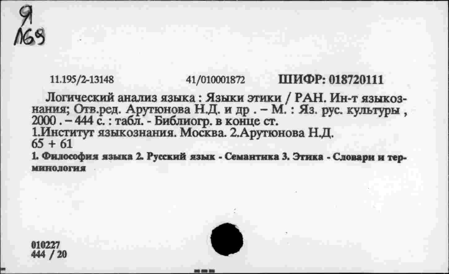 ﻿
11.195/2-13148	41/010001872 ШИФР: 018720111
Логический анализ языка: Языки этики / РАН. Ин-т языкознания; Отв.ред. Арутюнова Н.Д. и др . - М. : Яз. рус. культуры , 2000. - 444 с.: табл. - Библиогр. в конце ст.
1.Инсгитут языкознания. Москва. 2.Арутюнова Н.Д.
65 + 61
1. Философия языка 2. Русский язык - Семантика 3. Этика - Словари и терминология
010227
444 / 20